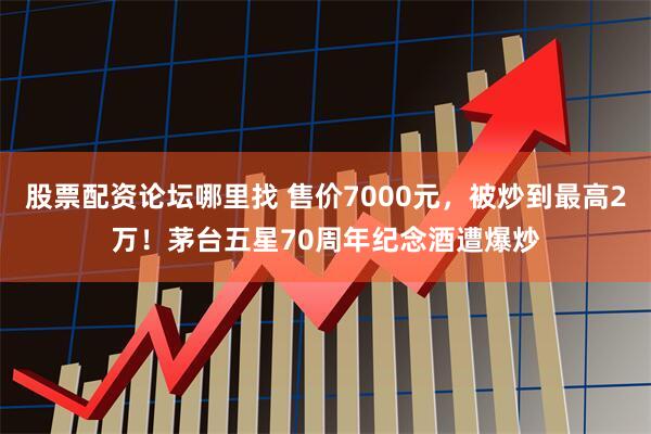 股票配资论坛哪里找 售价7000元,被炒到最高2万!茅台五星70周年纪念酒遭爆炒