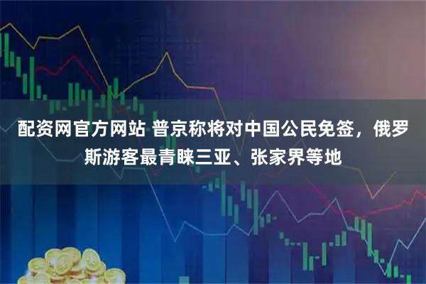 配资网官方网站 普京称将对中国公民免签，俄罗斯游客最青睐三亚、张家界等地