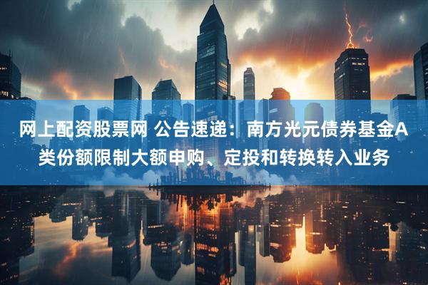 网上配资股票网 公告速递:南方光元债券基金A类份额限制大额申购、定投和转换转入业务