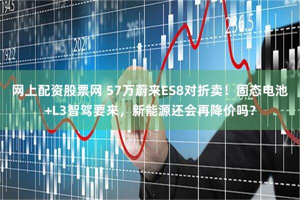 网上配资股票网 57万蔚来ES8对折卖!固态电池+L3智驾要来,新能源还会再降价吗?