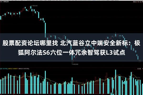 股票配资论坛哪里找 北汽蓝谷立中端安全新标:极狐阿尔法S6六位一体冗余智驾获L3试点